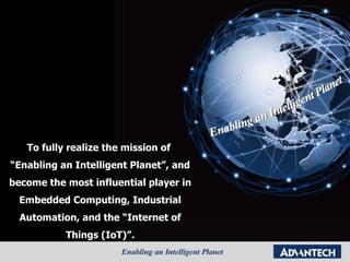 To fully realize the mission of  “Enabling an Intelligent Planet”, and become the most influential player in Embedded Computing, Industrial Automation, and the “Internet of Things (IoT)”. 