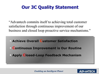 Achieve Overall  C ustomer Satisfaction C ontinuous Improvement is Our Routine Apply  C losed-Loop Feedback Mechanism “ Advantech commits itself to achieving total customer satisfaction through continuous improvement of our business and closed loop proactive service mechanisms.” Our 3C Quality Statement 