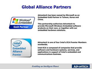 Global Alliance Partners Advantech has been named by Microsoft as an Embedded Gold Partner in Taiwan, Korea and China. This partnership authorizes Advantech to provide Microsoft Windows Embedded software products on their own, or together with our embedded hardware solutions.  Advantech is one of four Intel’s ECA Premier Members worldwide.  Intel ECA is composed of companies that provide software and hardware systems, services, and applications in support of Intel’s embedded and communications business.  