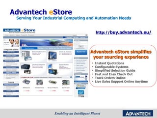 Advantech  e Store Serving Your Industrial Computing and Automation Needs  Advantech eStore simplifies your sourcing experience http:// buy.advantech.eu/ Instant Quotations Configurable Systems Simplified Selection Guide Fast and Easy Check Out Track Orders Online Live Sales Support Online Anytime 