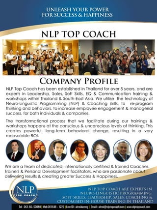 NLP Top Coach has been established in Thailand for over 5 years, and are
experts in Leadership, Sales, Soft Skills, EQ & Communication training &
workshops within Thailand & South-East Asia. We utilise the technology of
Neuro-Linguistic Programming (NLP) & Coaching skills, to re-program
thinking and behaviors, to increase employee engagement & managerial
success, for both individuals & companies.
The transformational process that we facilitate during our trainings &
workshops happens at the conscious & unconscious levels of thinking. This
creates powerful, long-term behavioral change, resulting in a very
measurable ROI.
We are a team of dedicated, internationally certified & trained Coaches,
Trainers & Personal Development facilitators, who are passionate about
delivering results & creating greater Success & Happiness.
 