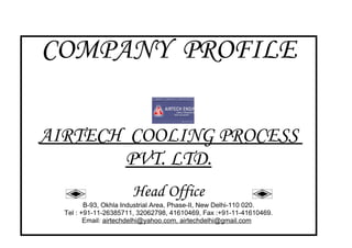 COMPANY PROFILE

AIRTECH COOLING PROCESS
       PVT. LTD.
                       Head Office
         B-93, Okhla Industrial Area, Phase-II, New Delhi-110 020.
  Tel : +91-11-26385711, 32062798, 41610469, Fax :+91-11-41610469.
         Email: airtechdelhi@yahoo.com, airtechdelhi@gmail.com
 