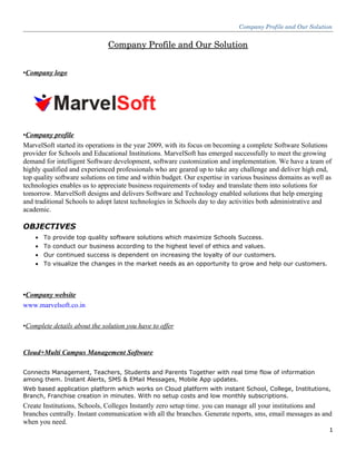 Company Profile and Our Solution
Company Profile and Our Solution
•Company logo
•Company profile
MarvelSoft started its operations in the year 2009, with its focus on becoming a complete Software Solutions
provider for Schools and Educational Institutions. MarvelSoft has emerged successfully to meet the growing
demand for intelligent Software development, software customization and implementation. We have a team of
highly qualified and experienced professionals who are geared up to take any challenge and deliver high end,
top quality software solutions on time and within budget. Our expertise in various business domains as well as
technologies enables us to appreciate business requirements of today and translate them into solutions for
tomorrow. MarvelSoft designs and delivers Software and Technology enabled solutions that help emerging
and traditional Schools to adopt latest technologies in Schools day to day activities both administrative and
academic.
OBJECTIVES
• To provide top quality software solutions which maximize Schools Success.
• To conduct our business according to the highest level of ethics and values.
• Our continued success is dependent on increasing the loyalty of our customers.
• To visualize the changes in the market needs as an opportunity to grow and help our customers.
•Company website
www.marvelsoft.co.in
•Complete details about the solution you have to offer
Cloud+Multi Campus Management Software
Connects Management, Teachers, Students and Parents Together with real time flow of information
among them. Instant Alerts, SMS & EMail Messages, Mobile App updates.
Web based application platform which works on Cloud platform with instant School, College, Institutions,
Branch, Franchise creation in minutes. With no setup costs and low monthly subscriptions.
Create Institutions, Schools, Colleges Instantly zero setup time. you can manage all your institutions and
branches centrally. Instant communication with all the branches. Generate reports, sms, email messages as and
when you need.
1
 