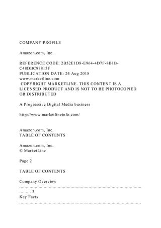 COMPANY PROFILE
Amazon.com, Inc.
REFERENCE CODE: 2B52E1D8-E964-4D7F-8B1B-
C48DBC97815F
PUBLICATION DATE: 24 Aug 2018
www.marketline.com
COPYRIGHT MARKETLINE. THIS CONTENT IS A
LICENSED PRODUCT AND IS NOT TO BE PHOTOCOPIED
OR DISTRIBUTED
A Progressive Digital Media business
http://www.marketlineinfo.com/
Amazon.com, Inc.
TABLE OF CONTENTS
Amazon.com, Inc.
© MarketLine
Page 2
TABLE OF CONTENTS
Company Overview
...............................................................................................
......... 3
Key Facts
...............................................................................................
 