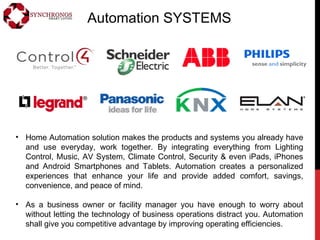 Automation SYSTEMS
• Home Automation solution makes the products and systems you already have
and use everyday, work together. By integrating everything from Lighting
Control, Music, AV System, Climate Control, Security & even iPads, iPhones
and Android Smartphones and Tablets. Automation creates a personalized
experiences that enhance your life and provide added comfort, savings,
convenience, and peace of mind.
• As a business owner or facility manager you have enough to worry about
without letting the technology of business operations distract you. Automation
shall give you competitive advantage by improving operating efficiencies.
 