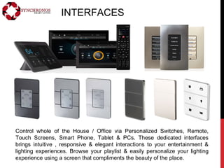INTERFACES
Control whole of the House / Office via Personalized Switches, Remote,
Touch Screens, Smart Phone, Tablet & PCs. These dedicated interfaces
brings intuitive , responsive & elegant interactions to your entertainment &
lighting experiences. Browse your playlist & easily personalize your lighting
experience using a screen that compliments the beauty of the place.
 