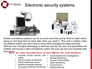 Electronic security systems
Modern surveillance systems can do so much more than just be there to catch what’s
going on and hope that it’s there later when you need it. Plus with a modern video
surveillance system you don’t have to worry about changing the tapes anymore!
With the ever changing technology in business security the uses and possibilities are
endless and having a video surveillance system will save you and your business time
and money.
• Increase overall security and
safety
• Improve worker productivity
• Prevent dishonest claims
• Resolve employee disputes
• Continuous real-time monitoring
• Visual evidence for investigations
• Remote Monitoring
• Prevent Theft & Safety
• Visitor Monitoring
• Crowd Control
• Building Security
Here are some benefits/uses of surveillance for your business.
 