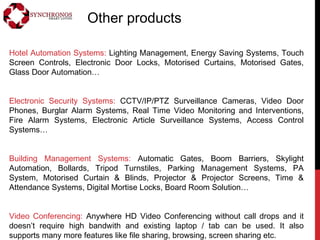 Other products
Hotel Automation Systems: Lighting Management, Energy Saving Systems, Touch
Screen Controls, Electronic Door Locks, Motorised Curtains, Motorised Gates,
Glass Door Automation…
Electronic Security Systems: CCTV/IP/PTZ Surveillance Cameras, Video Door
Phones, Burglar Alarm Systems, Real Time Video Monitoring and Interventions,
Fire Alarm Systems, Electronic Article Surveillance Systems, Access Control
Systems…
Building Management Systems: Automatic Gates, Boom Barriers, Skylight
Automation, Bollards, Tripod Turnstiles, Parking Management Systems, PA
System, Motorised Curtain & Blinds, Projector & Projector Screens, Time &
Attendance Systems, Digital Mortise Locks, Board Room Solution…
Video Conferencing: Anywhere HD Video Conferencing without call drops and it
doesn’t require high bandwith and existing laptop / tab can be used. It also
supports many more features like file sharing, browsing, screen sharing etc.
 