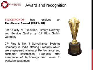 Award and recognition
SYNCHRONOS has received an
Excellence Award (2012-13)
For Quality of Execution, Timely Delivery,
and Service Quality by CP Plus Gmbh,
Germany
CP Plus is No. 1 Surveillance Systems
Company in India offering Products which
are engineered aiming at Performance and
customer satisfaction. Products offer
assurance of technology and value to
worlwide customers.
 