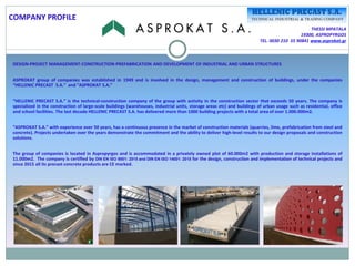 THESSI MPATALA
19300, ASPROPYRGOS
TEL. 0030 210 55 90841 www.asprokat.gr
DESIGN-PROJECT MANAGEMENT-CONSTRUCTION-PREFABRICATION AND DEVELOPMENT OF INDUSTRIAL AND URBAN STRUCTURES
ASPROKAT group of companies was established in 1949 and is involved in the design, management and construction of buildings, under the companies
“HELLENIC PRECAST S.A.” and “ASPROKAT S.A.”
“HELLENIC PRECAST S.A.” is the technical-construction company of the group with activity in the construction sector that exceeds 50 years. The company is
specialized in the construction of large-scale buildings (warehouses, industrial units, storage areas etc) and buildings of urban usage such as residential, office
and school facilities. The last decade HELLENIC PRECAST S.A. has delivered more than 1000 building projects with a total area of over 1.000.000m2.
“ASPROKAT S.A.” with experience over 50 years, has a continuous presence in the market of construction materials (quarries, lime, prefabrication from steel and
concrete). Projects undertaken over the years demonstrate the commitment and the ability to deliver high-level results to our design proposals and construction
solutions.
The group of companies is located in Aspropyrgos and is accommodated in a privately owned plot of 60.000m2 with production and storage installations of
11.000m2. The company is certified by DIN EN ISO 9001: 2015 and DIN EN ISO 14001: 2015 for the design, construction and implementation of technical projects and
since 2015 all its precast concrete products are CE marked.
COMPANY PROFILE
 