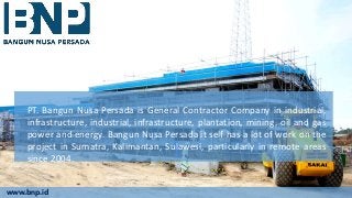 PT. Bangun Nusa Persada is General Contractor Company in industrial,
infrastructure, industrial, infrastructure, plantation, mining, oil and gas
power and energy. Bangun Nusa Persada it self has a lot of work on the
project in Sumatra, Kalimantan, Sulawesi, particularly in remote areas
since 2004.
www.bnp.id
 