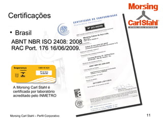 11
Certificações
Morsing Carl Stahl – Perfil Corporativo

Brasil
ABNT NBR ISO 2408: 2008ABNT NBR ISO 2408: 2008
RAC Port. 176 16/06/2009.RAC Port. 176 16/06/2009.
A Morsing Carl Stahl é
certificada por laboratório
acreditado pelo INMETRO
 