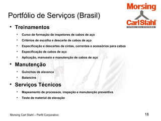 18
Portfólio de Serviços (Brasil)
Morsing Carl Stahl – Perfil Corporativo

Treinamentos

Curso de formação de inspetores de cabos de aço

Critérios de escolha e descarte de cabos de aço

Especificação e descartes de cintas, correntes e acessórios para cabos

Especificação de cabos de aço

Aplicação, manuseio e manutenção de cabos de aço

Manutenção

Guinchos de alavanca

Balancins

Serviços Técnicos

Mapeamento de processos, inspeção e manutenção preventiva

Teste de material de elevação
 