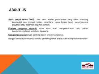 ABOUT US
Sejak berdiri tahun 2009 dan kami adalah perusahaan yang fokus dibidang
konstruksi dan properti bukan perantara atau broker yang pekerjaannya
disubkan atau diberikan kepihak lainnya.
Kualitas bangunan terjamin karna kami akan mengkonfirmasi dulu bahan
bangunan/material sebelum dipasang.
Manajemen waktu sangat penting dalam proyek konstruksi.
Dengan adanya perencanaan maka pembengkakan biaya akan mampu di minimalisir
 