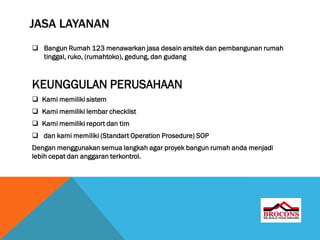 JASA LAYANAN
 Bangun Rumah 123 menawarkan jasa desain arsitek dan pembangunan rumah
tinggal, ruko, (rumahtoko), gedung, dan gudang
KEUNGGULAN PERUSAHAAN
 Kami memiliki sistem
 Kami memiliki lembar checklist
 Kami memiliki report dan tim
 dan kami memiliki (Standart Operation Prosedure) SOP
Dengan menggunakan semua langkah agar proyek bangun rumah anda menjadi
lebih cepat dan anggaran terkontrol.
 
