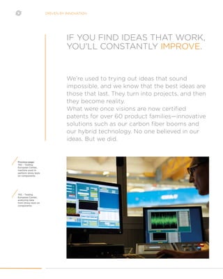 DRIVEN BY INNOVATION
TEC - Testing
European Center,
analyzing data
from stress tests on
components
Previous page:
TEC - Testing
European Center,
machine used to
perform stress tests
on components
We’re used to trying out ideas that sound
impossible, and we know that the best ideas are
those that last. They turn into projects, and then
they become reality.
What were once visions are now certified
patents for over 60 product families—innovative
solutions such as our carbon fiber booms and
our hybrid technology. No one believed in our
ideas. But we did.
IF YOU FIND IDEAS THAT WORK,
YOU’LL CONSTANTLY IMPROVE.
 