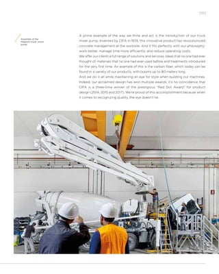 [15]
Assembly of the
Magnum truck mixer
pump
A prime example of the way we think and act is the introduction of our truck
mixer pump. Invented by CIFA in 1974, this innovative product has revolutionized
concrete management at the worksite. And it fits perfectly with our philosophy:
work better, manage time more efficiently, and reduce operating costs.
We offer our clients a full range of solutions and services. Ideas that no one had ever
thought of, materials that no one had ever used before and treatments introduced
for the very first time. An example of this is the carbon fiber, which today can be
found in a variety of our products, with booms up to 80 meters long.
And we do it all while maintaining an eye for style when building our machines.
Indeed, our acclaimed design has won multiple awards: it’s no coincidence that
CIFA is a three-time winner of the prestigious “Red Dot Award” for product
design (2014, 2015 and 2017). We’re proud of this accomplishment because when
it comes to recognizing quality, the eye doesn’t lie.
 