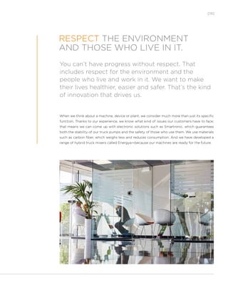 [19]
You can’t have progress without respect. That
includes respect for the environment and the
people who live and work in it. We want to make
their lives healthier, easier and safer. That’s the kind
of innovation that drives us.
RESPECT THE ENVIRONMENT
AND THOSE WHO LIVE IN IT.
When we think about a machine, device or plant, we consider much more than just its specific
function. Thanks to our experience, we know what kind of issues our customers have to face;
that means we can come up with electronic solutions such as Smartronic, which guarantees
both the stability of our truck pumps and the safety of those who use them. We use materials
such as carbon fiber, which weighs less and reduces consumption. And we have developed a
range of hybrid truck mixers called Energya—because our machines are ready for the future.
 