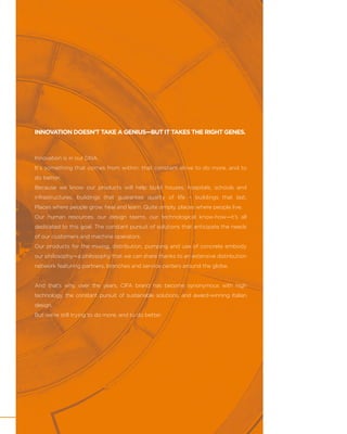 DRIVEN BY INNOVATION
INNOVATION DOESN’T TAKE A GENIUS—BUT IT TAKES THE RIGHT GENES.
Innovation is in our DNA.
It’s something that comes from within: that constant drive to do more, and to
do better.
Because we know our products will help build houses, hospitals, schools and
infrastructures, buildings that guarantee quality of life – buildings that last.
Places where people grow, heal and learn. Quite simply, places where people live.
Our human resources, our design teams, our technological know-how—it’s all
dedicated to this goal. The constant pursuit of solutions that anticipate the needs
of our customers and machine operators.
Our products for the mixing, distribution, pumping and use of concrete embody
our philosophy—a philosophy that we can share thanks to an extensive distribution
network featuring partners, branches and service centers around the globe.
And that’s why, over the years, CIFA brand has become synonymous with high
technology, the constant pursuit of sustainable solutions, and award-winning Italian
design.
But we’re still trying to do more, and to do better.
 