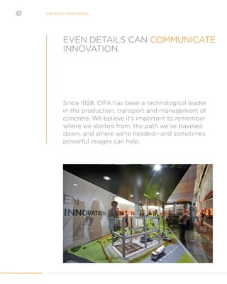 DRIVEN BY INNOVATION
Since 1928, CIFA has been a technological leader
in the production, transport and management of
concrete. We believe it’s important to remember
where we started from, the path we’ve traveled
down, and where we’re headed—and sometimes
powerful images can help.
EVEN DETAILS CAN COMMUNICATE
INNOVATION.
 