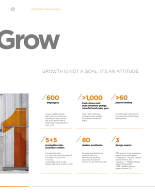 DRIVEN BY INNOVATION
GROWTH IS NOT A GOAL. IT’S AN ATTITUDE.
Grow
A team of 600 people,
each with his or her own
individuality and culture,
but all of whom have a
little bit of orange blood in
their veins.
Over 1,000 machines
sold every year, used by
companies all over the
world.
employees truck mixers and
truck mounted pumps
manufactured every year
600 >1,000
5 production sites:
4 in Italy, with a surface area of
more than 200,000 m2
;
1 in China.
5 assembly centers: Italy,
Mexico, Germany, France, China.
production sites
assembly centers
5+5
An extensive distribution
network featuring
international partners,
branches and service
centers in over 180 countries.
CIFA has won three prestigious
awards for product design:
Energya E9  - RedDot Design
Award Winner 2014  
Coguaro 4  - RedDot Design
Award Winner 2015
CSSE - RedDot Design
Award Winner 2017
dealers worldwide design awards
80 3
Over 60 patent families for
our materials, technologies
and systems.
patent families
>60
 