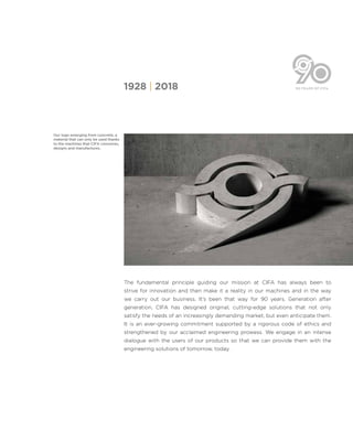 [3]
The fundamental principle guiding our mission at CIFA has always been to
strive for innovation and then make it a reality in our machines and in the way
we carry out our business. It’s been that way for 90 years. Generation after
generation, CIFA has designed original, cutting-edge solutions that not only
satisfy the needs of an increasingly demanding market, but even anticipate them.
It is an ever-growing commitment supported by a rigorous code of ethics and
strengthened by our acclaimed engineering prowess. We engage in an intense
dialogue with the users of our products so that we can provide them with the
engineering solutions of tomorrow, today.
1928 | 2018
Our logo emerging from concrete, a
material that can only be used thanks
to the machines that CIFA conceives,
designs and manufactures.
 