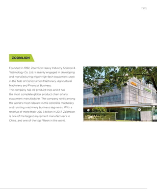 [33]
Founded in 1992, Zoomlion Heavy Industry Science &
Technology Co. Ltd. is mainly engaged in developing
and manufacturing major high-tech equipment used
in the field of Construction Machinery, Agricultural
Machinery and Financial Business.
The company has 49 product lines and it has
the most complete global product chain of any
equipment manufacturer. The company ranks among
the world’s most relevant in the concrete machinery
and hoisting machinery business segments. With a
revenue of more than USD 3 billion in 2017, Zoomlion
is one of the largest equipment manufacturers in
China, and one of the top fifteen in the world.
 