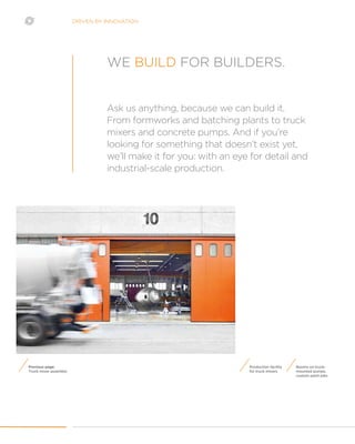 DRIVEN BY INNOVATION
Production facility
for truck mixers
Booms on truck-
mounted pumps,
custom paint jobs
Ask us anything, because we can build it.
From formworks and batching plants to truck
mixers and concrete pumps. And if you’re
looking for something that doesn’t exist yet,
we’ll make it for you: with an eye for detail and
industrial-scale production.
WE BUILD FOR BUILDERS.
Previous page:
Truck mixer assembly
 