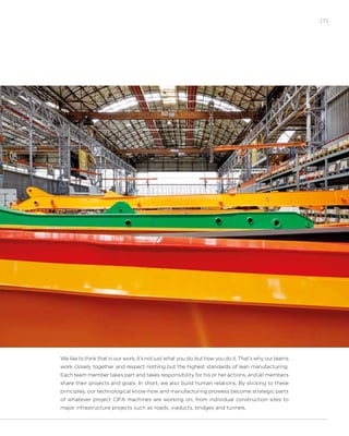 [7]
We like to think that in our work, it’s not just what you do, but how you do it. That’s why our teams
work closely together and respect nothing but the highest standards of lean manufacturing.
Each team member takes part and takes responsibility for his or her actions, and all members
share their projects and goals. In short, we also build human relations. By sticking to these
principles, our technological know-how and manufacturing prowess become strategic parts
of whatever project CIFA machines are working on, from individual construction sites to
major infrastructure projects such as roads, viaducts, bridges and tunnels.
 