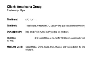 Client: Americana Group
Relationship: 17yrs
The Brand: KFC – 2011
The Brief: To celebrate 20Years of KFC Delivery and give back to the community.
Our Approach: Host a big event inviting everyone to a fun filled day.
The Idea: KFC Bucket Run - a fun run for KFC lovers. An annual event
for KFC.
Mediums Used: Social Media, Online, Radio, Print, Outdoor and various below the line
collateral.
 