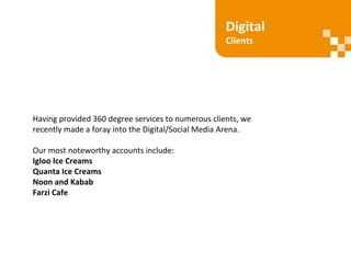 Digital
Clients
Having provided 360 degree services to numerous clients, we
recently made a foray into the Digital/Social Media Arena.
Our most noteworthy accounts include:
Igloo Ice Creams
Quanta Ice Creams
Noon and Kabab
Farzi Cafe
 