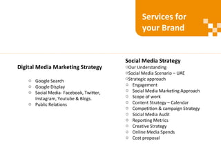 Digital Media Marketing Strategy
o Google Search
o Google Display
o Social Media- Facebook, Twitter,
Instagram, Youtube & Blogs.
o Public Relations
Social Media Strategy
oOur Understanding
oSocial Media Scenario – UAE
oStrategic approach
o Engagement
o Social Media Marketing Approach
o Scope of work
o Content Strategy – Calendar
o Competition & campaign Strategy
o Social Media Audit
o Reporting Metrics
o Creative Strategy
o Online Media Spends
o Cost proposal
Services for
your Brand
 