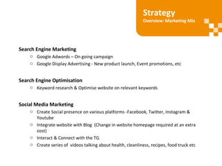 Search Engine Marketing
o Google Adwords – On going campaign
o Google Display Advertising - New product launch, Event promotions, etc
Search Engine Optimisation
o Keyword research & Optimise website on relevant keywords
Social Media Marketing
o Create Social presence on various platforms -Facebook, Twitter, Instagram &
Youtube
o Integrate website with Blog (Change in website homepage required at an extra
cost)
o Interact & Connect with the TG
o Create series of videos talking about health, cleanliness, recipes, food truck etc
Strategy
Overview: Marketing Mix
 