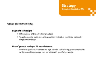 Google Search Marketing
Segment campaigns
o Effective use of the advertising budget.
o Target potential audiences with precision instead of creating a nationally
targeted campaign.
Use of generic and specific search terms.
o Portfolio approach – Generate a high volume traffic using generic keywords
while controlling average cost per click with specific keywords.
Strategy
Overview: Marketing Mix
 