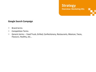Google Search Campaign
o Brand terms
o Competition Terms
o Generic terms – Food Truck, Grilled, Confectionary, Restaurants, Mexican, Tacos,
Flavours, Healthy, etc…
Strategy
Overview: Marketing Mix
 