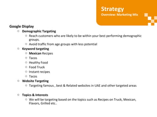 Google Display
o Demographic Targeting
o Reach customers who are likely to be within your best performing demographic
groups.
o Avoid traffic from age groups with less potential
o Keyword targeting
o Mexican Recipes
o Tacos
o Healthy Food
o Food Truck
o Instant recipes
o Tacos
o Website Targeting
o Targeting famous , best & Related websites in UAE and other targeted areas
o Topics & Interests
o We will be targeting based on the topics such as Recipes on Truck, Mexican,
Flavors, Grilled etc..
Strategy
Overview: Marketing Mix
 