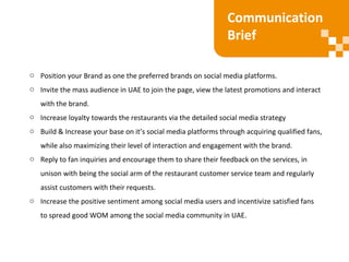o Position your Brand as one the preferred brands on social media platforms.
o Invite the mass audience in UAE to join the page, view the latest promotions and interact
with the brand.
o Increase loyalty towards the restaurants via the detailed social media strategy
o Build & Increase your base on it’s social media platforms through acquiring qualified fans,
while also maximizing their level of interaction and engagement with the brand.
o Reply to fan inquiries and encourage them to share their feedback on the services, in
unison with being the social arm of the restaurant customer service team and regularly
assist customers with their requests.
o Increase the positive sentiment among social media users and incentivize satisfied fans
to spread good WOM among the social media community in UAE.
Communication
Brief
 