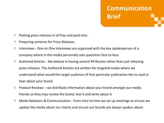 o Posting press releases in all free and paid sites.
o Preparing contents for Press Releases.
o Interviews - One on One Interviews are organized with the key spokesperson of a
company where in the media personally asks questions face to face.
o Authored Articles - We believe in having several PR Routes rather than just releasing
press releases. The Authored Articles are written for targeted media where we
understand what would the target audience of that particular publication like to read or
hear about your brand.
o Product Reviews – we distribute information about your brand amongst our media
friends so they may review the brand, test it and write about it.
o Media Relations & Communication - From time to time we set up meetings to ensure we
update the media about our clients and ensure our brands are always spoken about.
Communication
Brief
 