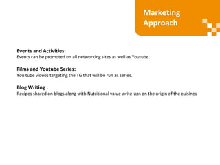 Events and Activities:
Events can be promoted on all networking sites as well as Youtube.
Films and Youtube Series:
You tube videos targeting the TG that will be run as series.
Blog Writing :
Recipes shared on blogs along with Nutritional value write-ups on the origin of the cuisines
Marketing
Approach
 
