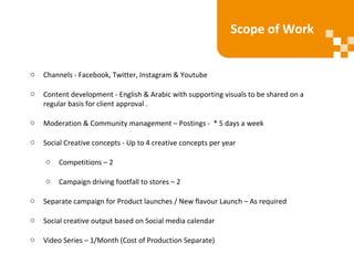 o Channels - Facebook, Twitter, Instagram & Youtube
o Content development - English & Arabic with supporting visuals to be shared on a
regular basis for client approval .
o Moderation & Community management – Postings - * 5 days a week
o Social Creative concepts - Up to 4 creative concepts per year
o Competitions – 2
o Campaign driving footfall to stores – 2
o Separate campaign for Product launches / New flavour Launch – As required
o Social creative output based on Social media calendar
o Video Series – 1/Month (Cost of Production Separate)
Scope of Work
 
