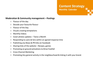 Moderation & Community management – Postings
o Flavour of the day
o Decode your favourite flavour
o Flavour of the Day
o Visuals creating temptations
o Monthly Videos
o Cover photos updates – Twice a Month
o Responding to users & fans within an agreed response time
o Publishing any News & PR links on Facebook
o Sharing links of the website – Recipes, games
o Promoting on ground activations to Drive Footfall
o Cross Channel Marketing
o Promoting Any general activity in the neighbourhood & linking it with your brand.
Content Strategy
Monthly Calendar
 