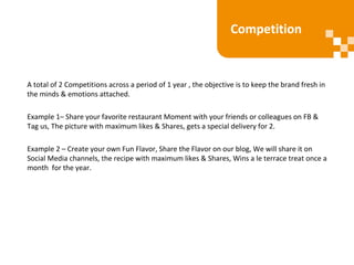 A total of 2 Competitions across a period of 1 year , the objective is to keep the brand fresh in
the minds & emotions attached.
Example 1– Share your favorite restaurant Moment with your friends or colleagues on FB &
Tag us, The picture with maximum likes & Shares, gets a special delivery for 2.
Example 2 – Create your own Fun Flavor, Share the Flavor on our blog, We will share it on
Social Media channels, the recipe with maximum likes & Shares, Wins a le terrace treat once a
month for the year.
Competition
 