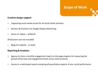 Creative design support:
o Supporting social media visuals for all social media activities.
o Banners & Creative's for Google Display Advertising.
o Series of Videos – 1/Month
(Production cost not included)
o Blogs for website – 1/ week
Reporting & Analytics
o Agency to share a monthly engagement report on the page progress for measuring the
growth of fan base and engagement levels across client accounts
o Access to a web-based reports analyzing all quantitative aspects of your social performance
Scope of Work
 