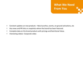 o Constant updates on new products – New launches, events, on ground activations, etc
o Any news and PR links or snapshots where the brand has been featured.
o Complete data on the brand products with pricings and Nutritional Value.
o Interesting videos– Corporate video
What We Need
From You
 