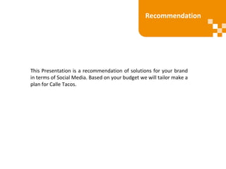 Recommendation
This Presentation is a recommendation of solutions for your brand
in terms of Social Media. Based on your budget we will tailor make a
plan for Calle Tacos.
 