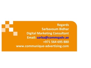 Regards
Sarbavoum Bidhar
Digital Marketing Consultant
Email: sarba@commqadv.ae
+971 564 695 880
www.communique-advertising.com
 