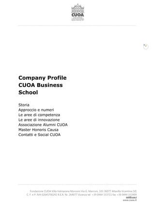 Fondazione CUOA Villa Valmarana Morosini Via G. Marconi, 103 36077 Altavilla Vicentina (VI)
C. F. e P. IVA 02645700242 R.E.A. Nr. 264077 Vicenza tel. +39 0444 333711 fax +39 0444 333999
staff@cuoa.it
www.cuoa.it
2
Company Profile
CUOA Business
School
Storia
Approccio e numeri
Le aree di competenza
Le aree di innovazione
Associazione Alumni CUOA
Master Honoris Causa
Contatti e Social CUOA
 