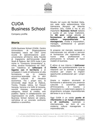 Fondazione CUOA Villa Valmarana Morosini Via G. Marconi, 103 36077 Altavilla Vicentina (VI)
C. F. e P. IVA 02645700242 R.E.A. Nr. 264077 Vicenza tel. +39 0444 333711 fax +39 0444 333999
staff@cuoa.it
www.cuoa.it
3
CUOA
Business School
Company profile
Storia
CUOA Business School (CUOA: Centro
Universitario di Organizzazione
Aziendale) nasce nel 1957 come
scuola di specializzazione post-
universitaria all'interno della Facoltà
di Ingegneria dell’Università degli
Studi di Padova. Nel 1970 muta il suo
nome in “Consorzio Universitario” e,
infine, diviene Fondazione nel 1997,
con l’obiettivo di rafforzare il
legame con il territorio e di
sviluppare il ruolo di istituzione di alta
formazione, sia in materia
economico-aziendale che in altri
settori culturali di rilevanza
economica. Tra i propri soci, le
Università degli Studi di Padova,
Trento, Trieste, Udine, Ca’ Foscari
Venezia, Verona e lo IUAV di Venezia,
nonché imprese, associazioni di
categoria, istituti di credito, enti
pubblici. Opera in collaborazione con
organizzazioni no profit, Università,
Business School italiane ed estere,
nell’ottica di un concreto confronto
didattico e scientifico.
Situata nel cuore del Nordest Italia,
con sede nella settecentesca Villa
Valmarana Morosini ad Altavilla
Vicentina (VI), CUOA è tra le più
importanti Business School italiane
e quella di più lunga tradizione.
Da 60 anni svolge attività di
formazione e diffusione della
cultura imprenditoriale e
manageriale, rivolta a imprenditori,
manager, professional e giovani
neolaureati.
Si propone nel mercato nazionale e
internazionale con attività e percorsi
di formazione che rispondono alle
nuove sfide professionali e
promuovono lo sviluppo di nuovi
modelli di business.
È attivo al suo interno il JobCareer
Center, che quotidianamente cura la
relazione con le aziende e sviluppa
iniziative per creare le migliori
opportunità professionali per i propri
Alumni.
Grazie a moderni strumenti di
formazione e attraverso una presenza
culturale e scientifica aperta
all’innovazione, è riuscita a
interpretare e a valorizzare appieno lo
straordinario sviluppo imprenditoriale
dell’area in cui si trova.
Oggi CUOA è un solido punto di
riferimento e un luogo d’incontro
e di confronto, nazionale e
internazionale, sui temi di una
moderna cultura manageriale e
imprenditoriale.
 