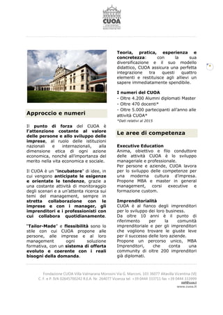 Fondazione CUOA Villa Valmarana Morosini Via G. Marconi, 103 36077 Altavilla Vicentina (VI)
C. F. e P. IVA 02645700242 R.E.A. Nr. 264077 Vicenza tel. +39 0444 333711 fax +39 0444 333999
staff@cuoa.it
www.cuoa.it
4
Approccio e numeri
Il punto di forza del CUOA è
l’attenzione costante al valore
delle persone e allo sviluppo delle
imprese, al ruolo delle istituzioni
nazionali e internazionali, alla
dimensione etica di ogni azione
economica, nonché all’importanza del
merito nella vita economica e sociale.
Il CUOA è un "incubatore" di idee, in
cui vengono anticipate le esigenze
e orientate le tendenze, grazie a
una costante attività di monitoraggio
degli scenari e a un’attenta ricerca sui
temi del management, sempre in
stretta collaborazione con le
imprese e con i manager, gli
imprenditori e i professionisti con
cui collabora quotidianamente.
“Tailor-Made” e flessibilità sono lo
stile con cui CUOA propone alle
persone, alle imprese e al loro
management ogni soluzione
formativa, con un sistema di offerta
evoluto e coerente con i reali
bisogni della domanda.
Teoria, pratica, esperienza e
concretezza: con la sua
diversificazione e il suo modello
didattico, CUOA assicura una perfetta
integrazione tra questi quattro
elementi e restituisce agli allievi un
sapere immediatamente spendibile.
I numeri del CUOA
- Oltre 4.200 Alumni diplomati Master
- Oltre 470 docenti*
- Oltre 5.000 partecipanti all’anno alle
attività CUOA*
*Dati relativi al 2015
Le aree di competenza
Executive Education
Anima, obiettivo e filo conduttore
delle attività CUOA è lo sviluppo
manageriale e professionale.
Per persone e aziende, CUOA lavora
per lo sviluppo delle competenze per
una moderna cultura d’impresa.
Propone MBA e master in general
management, corsi executive e
formazione custom.
Imprenditorialità
CUOA è al fianco degli imprenditori
per lo sviluppo dei loro business.
Da oltre 10 anni è il punto di
riferimento per la comunità
imprenditoriale e per gli imprenditori
che vogliono trovare le giuste leve
per il successo delle loro aziende.
Propone un percorso unico, MBA
Imprenditori, che conta una
community di oltre 200 imprenditori
già diplomati.
 