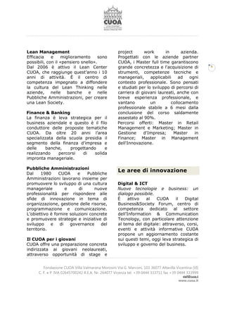 Fondazione CUOA Villa Valmarana Morosini Via G. Marconi, 103 36077 Altavilla Vicentina (VI)
C. F. e P. IVA 02645700242 R.E.A. Nr. 264077 Vicenza tel. +39 0444 333711 fax +39 0444 333999
staff@cuoa.it
www.cuoa.it
5
Lean Management
Efficacia e miglioramento sono
possibili, con il «pensiero snello».
Dal 2006 è attivo il Lean Center
CUOA, che raggiunge quest’anno i 10
anni di attività. È il centro di
competenza impegnato a diffondere
la cultura del Lean Thinking nelle
aziende, nelle banche e nelle
Pubbliche Amministrazioni, per creare
una Lean Society.
Finance & Banking
La finanza è leva strategica per il
business aziendale e questo è il filo
conduttore delle proposte tematiche
CUOA. Da oltre 20 anni l’area
specializzata della scuola presidia il
segmento della finanza d’impresa e
delle banche, progettando e
realizzando percorsi di solida
impronta manageriale.
Pubbliche Amministrazioni
Dal 1980 CUOA e Pubbliche
Amministrazioni lavorano insieme per
promuovere lo sviluppo di una cultura
manageriale e di nuove
professionalità per rispondere alle
sfide di innovazione in tema di
organizzazione, gestione delle risorse,
programmazione e comunicazione.
L’obiettivo è fornire soluzioni concrete
e promuovere strategie e iniziative di
sviluppo e di governance del
territorio.
Il CUOA per i giovani
CUOA offre una preparazione concreta
indirizzata ai giovani neolaureati,
attraverso opportunità di stage e
project work in azienda.
Progettati con le aziende partner
CUOA, i Master full time garantiscono
grande concretezza e l'acquisizione di
strumenti, competenze tecniche e
manageriali, applicabili ad ogni
contesto professionale. Sono pensati
e studiati per lo sviluppo di percorsi di
carriera di giovani laureati, anche con
breve esperienza professionale, e
vantano un collocamento
professionale stabile a 6 mesi dalla
conclusione del corso saldamente
assestato al 90%.
Percorsi offerti: Master in Retail
Management e Marketing; Master in
Gestione d'Impresa; Master in
Finance; Master in Management
dell'Innovazione.
Le aree di innovazione
Digital & ICT
Nuove tecnologie e business: un
dialogo possibile.
È attivo al CUOA il Digital
Business&Society Forum, centro di
competenza dedicato al settore
dell’Information & Communication
Tecnology, con particolare attenzione
al tema del digitale: attraverso, corsi,
eventi e attività informative CUOA
propone un aggiornamento costante
sui questi temi, oggi leva strategica di
sviluppo e governo del business.
 